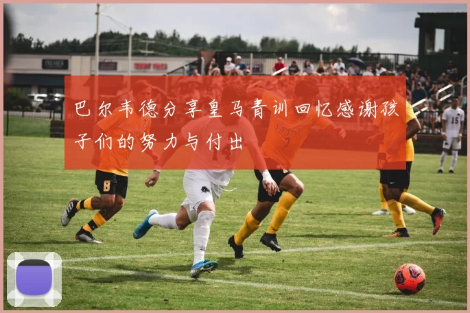 巴尔韦德分享皇马青训回忆感谢孩子们的努力与付出