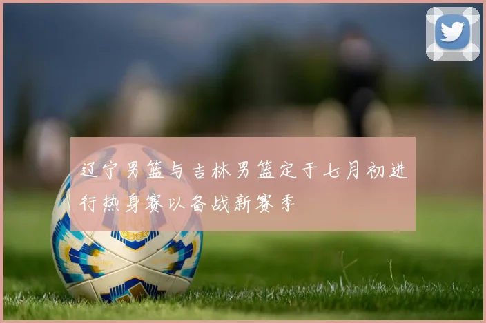 辽宁男篮与吉林男篮定于七月初进行热身赛以备战新赛季
