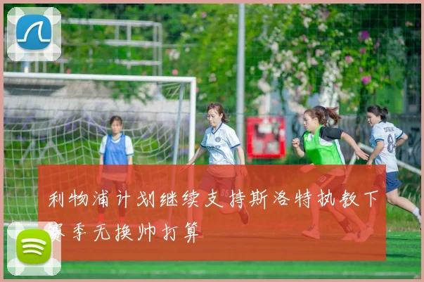 利物浦计划继续支持斯洛特执教下赛季无换帅打算