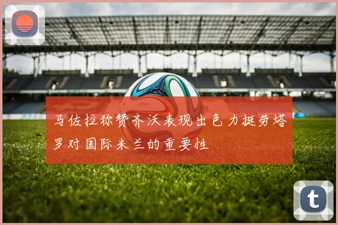马佐拉称赞齐沃表现出色力挺劳塔罗对国际米兰的重要性