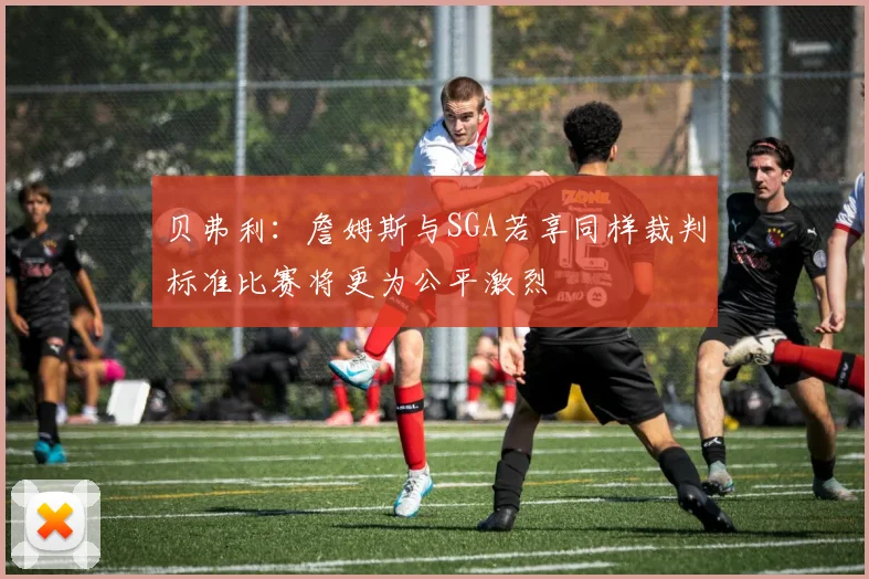 贝弗利：詹姆斯与SGA若享同样裁判标准比赛将更为公平激烈