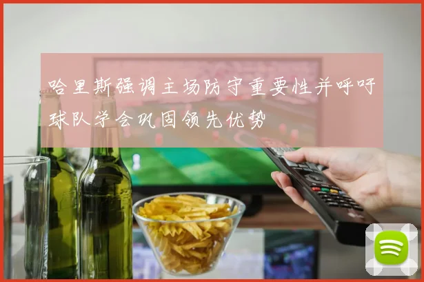 哈里斯强调主场防守重要性并呼吁球队学会巩固领先优势