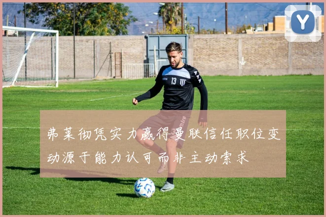 弗莱彻凭实力赢得曼联信任职位变动源于能力认可而非主动索求