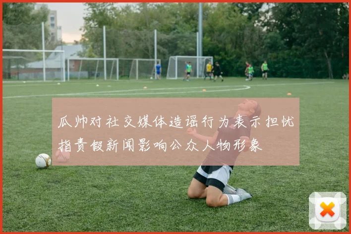 瓜帅对社交媒体造谣行为表示担忧指责假新闻影响公众人物形象