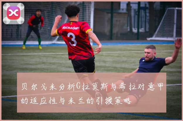 贝尔戈米分析G拉莫斯与希拉对意甲的适应性与米兰的引援策略